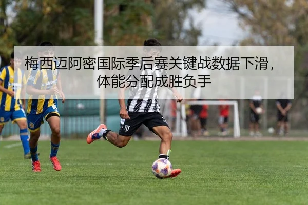梅西迈阿密国际季后赛关键战数据下滑，体能分配成胜负手