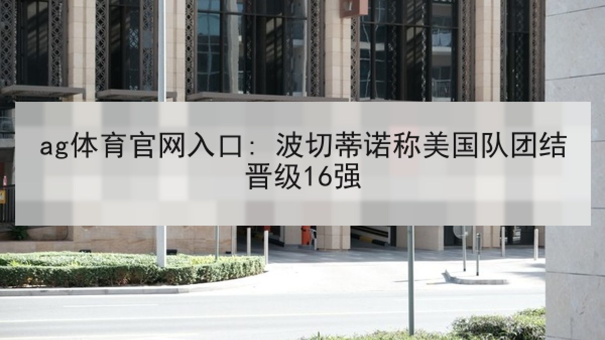 ag体育官网入口: 波切蒂诺称美国队团结晋级16强