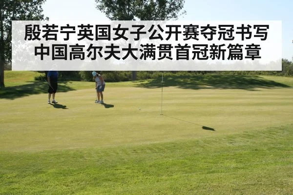 殷若宁英国女子公开赛夺冠书写中国高尔夫大满贯首冠新篇章