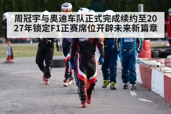 周冠宇与奥迪车队正式完成续约至2027年锁定F1正赛席位开辟未来新篇章