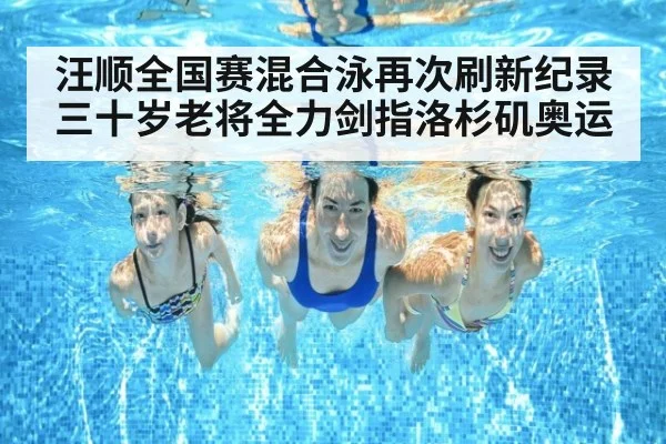 汪顺全国赛混合泳再次刷新纪录 三十岁老将全力剑指洛杉矶奥运