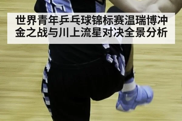 世界青年乒乓球锦标赛温瑞博冲金之战与川上流星对决全景分析